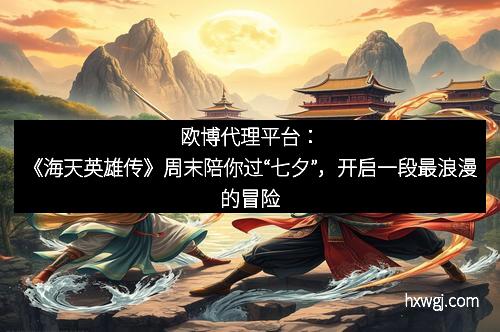 欧博代理平台：《海天英雄传》周末陪你过“七夕”，开启一段最浪漫的冒险