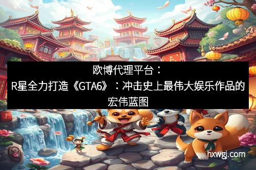 欧博代理平台：R星全力打造《GTA6》：冲击史上最伟大娱乐作品的宏伟蓝图